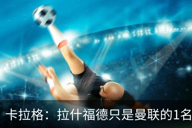 卡拉格：拉什福德只是曼联的1名好球员，不要再谈论他了；拉什福德回应；记者：左后卫是曼联的下一个引援优先目标