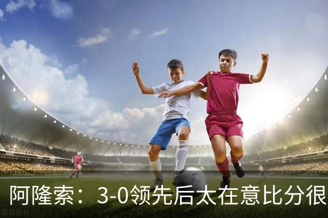 阿隆索：3-0领先后太在意比分很正常，很多球队有这种情况