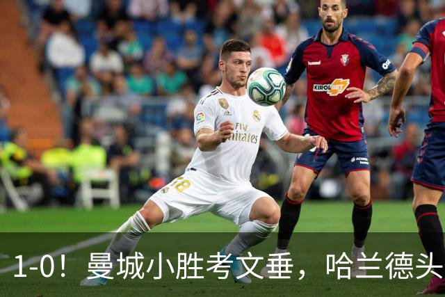 1-0！曼城小胜考文垂，哈兰德头球破门，恩佐首秀，真是钱不白花